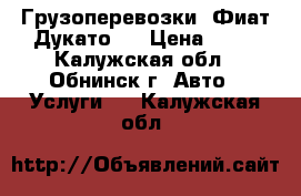 Грузоперевозки. Фиат Дукато.  › Цена ­ 15 - Калужская обл., Обнинск г. Авто » Услуги   . Калужская обл.